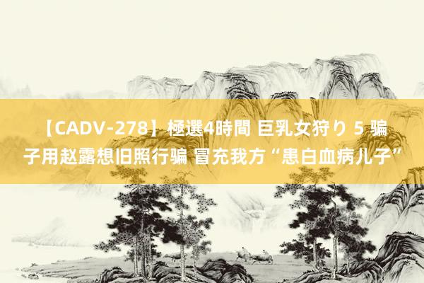 【CADV-278】極選4時間 巨乳女狩り 5 骗子用赵露想旧照行骗 冒充我方“患白血病儿子”