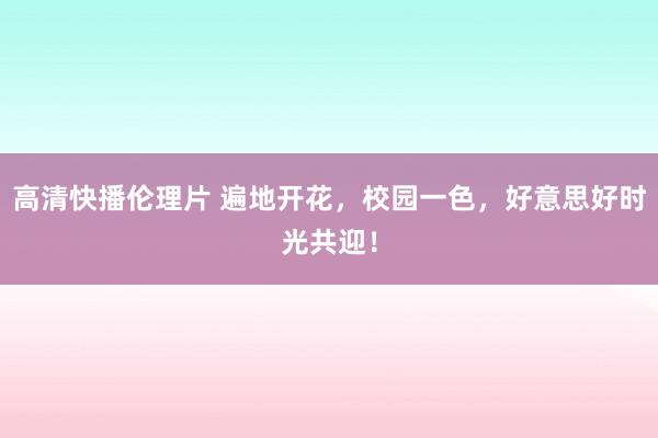 高清快播伦理片 遍地开花，校园一色，好意思好时光共迎！