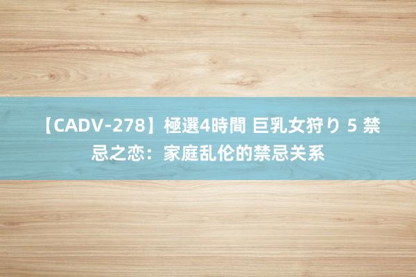 【CADV-278】極選4時間 巨乳女狩り 5 禁忌之恋：家庭乱伦的禁忌关系