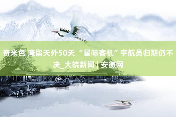 奇米色 淹留天外50天 “星际客机”宇航员归期仍不决_大皖新闻 | 安徽网