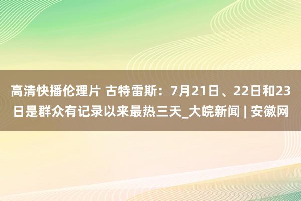 高清快播伦理片 古特雷斯：7月21日、22日和23日是群众有记录以来最热三天_大皖新闻 | 安徽网