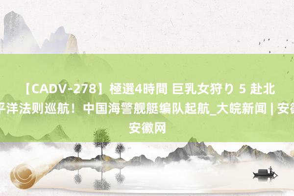 【CADV-278】極選4時間 巨乳女狩り 5 赴北太平洋法则巡航！中国海警舰艇编队起航_大皖新闻 | 安徽网