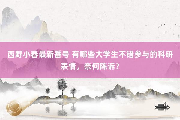 西野小春最新番号 有哪些大学生不错参与的科研表情，奈何陈诉？