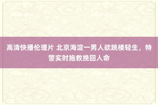 高清快播伦理片 北京海淀一男人欲跳楼轻生，特警实时施救挽回人命