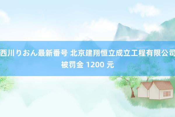 西川りおん最新番号 北京建翔恒立成立工程有限公司被罚金 1200 元