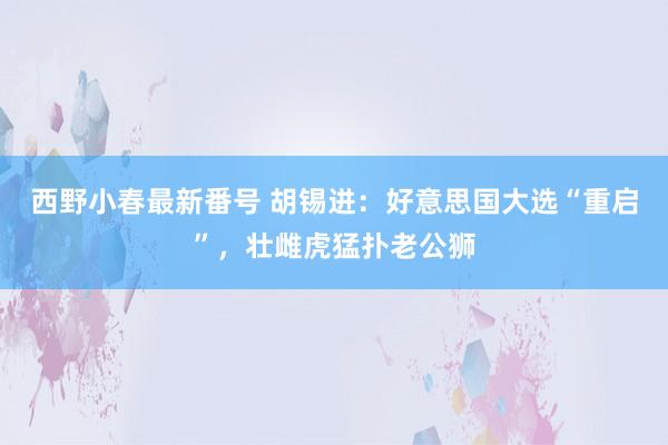 西野小春最新番号 胡锡进：好意思国大选“重启”，壮雌虎猛扑老公狮