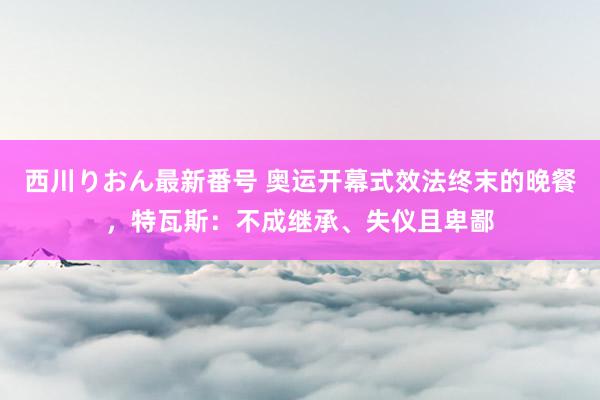 西川りおん最新番号 奥运开幕式效法终末的晚餐，特瓦斯：不成继承、失仪且卑鄙