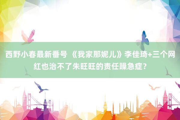 西野小春最新番号 《我家那妮儿》李佳琦+三个网红也治不了朱旺旺的责任躁急症？