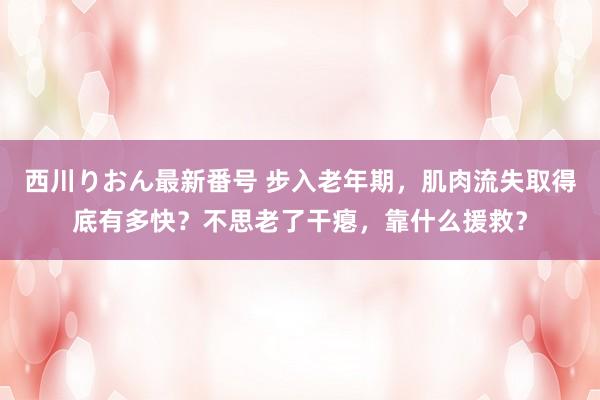 西川りおん最新番号 步入老年期，肌肉流失取得底有多快？不思老了干瘪，靠什么援救？