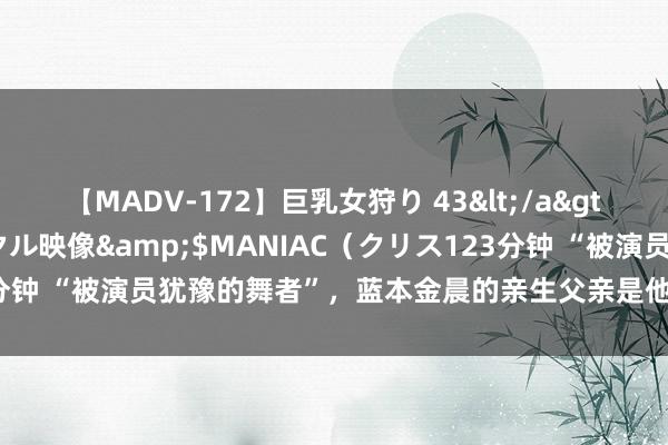 【MADV-172】巨乳女狩り 43</a>2010-11-05クリスタル映像&$MANIAC（クリス123分钟 “被演员犹豫的舞者”，蓝本金晨的亲生父亲是他，难怪能大富大贵