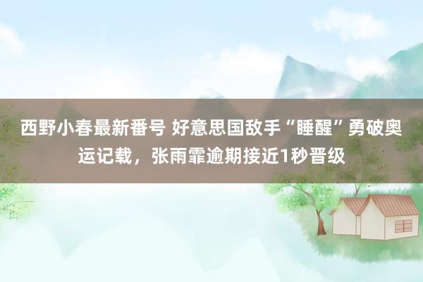 西野小春最新番号 好意思国敌手“睡醒”勇破奥运记载，张雨霏逾期接近1秒晋级