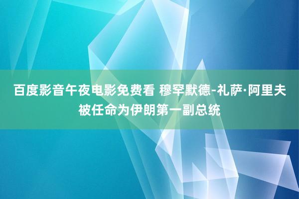 百度影音午夜电影免费看 穆罕默德-礼萨·阿里夫被任命为伊朗第一副总统