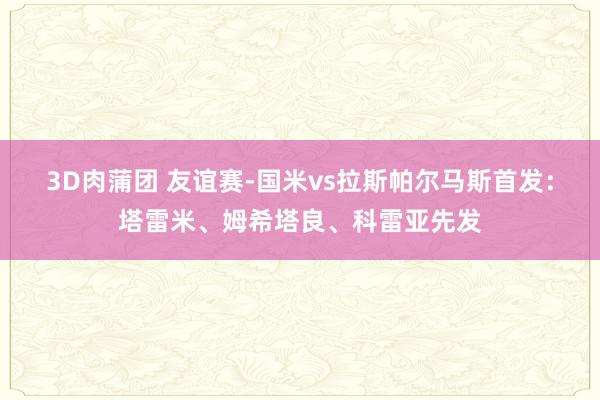 3D肉蒲团 友谊赛-国米vs拉斯帕尔马斯首发：塔雷米、姆希塔良、科雷亚先发