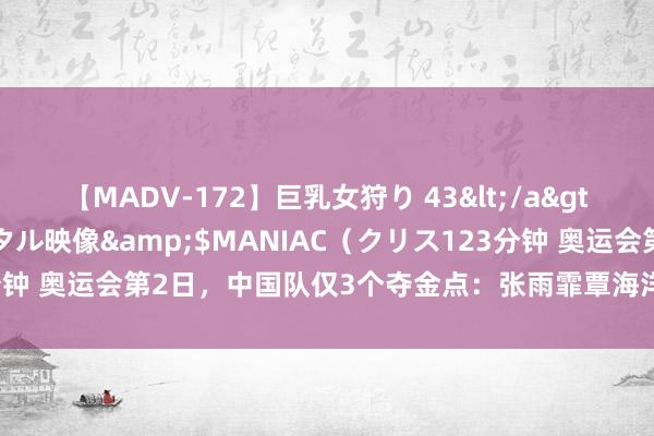 【MADV-172】巨乳女狩り 43</a>2010-11-05クリスタル映像&$MANIAC（クリス123分钟 奥运会第2日，中国队仅3个夺金点：张雨霏覃海洋冲冠，附具体赛程