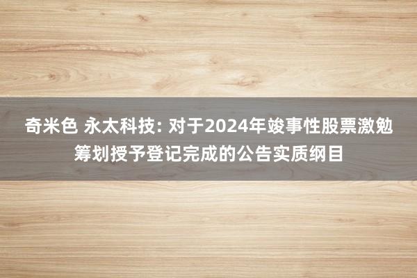 奇米色 永太科技: 对于2024年竣事性股票激勉筹划授予登记完成的公告实质纲目