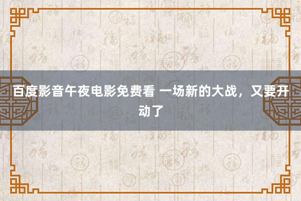 百度影音午夜电影免费看 一场新的大战，又要开动了