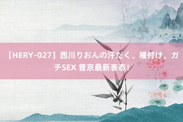 【HERY-027】西川りおんの汗だく、種付け、ガチSEX 普京最新表态！