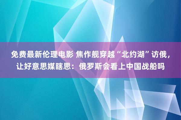 免费最新伦理电影 焦作舰穿越“北约湖”访俄，让好意思媒瞎思：俄罗斯会看上中国战船吗