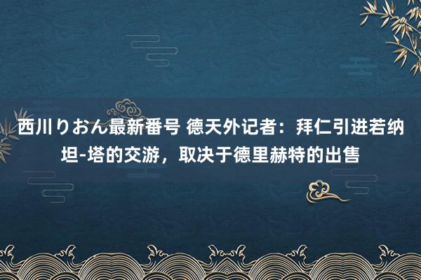 西川りおん最新番号 德天外记者：拜仁引进若纳坦-塔的交游，取决于德里赫特的出售