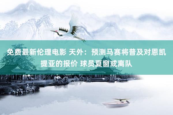 免费最新伦理电影 天外：预测马赛将普及对恩凯提亚的报价 球员夏窗或离队