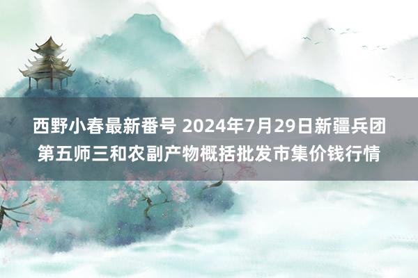 西野小春最新番号 2024年7月29日新疆兵团第五师三和农副产物概括批发市集价钱行情