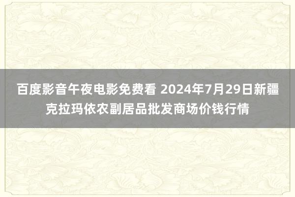 百度影音午夜电影免费看 2024年7月29日新疆克拉玛依农副居品批发商场价钱行情