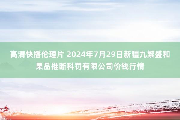 高清快播伦理片 2024年7月29日新疆九繁盛和果品推断科罚有限公司价钱行情