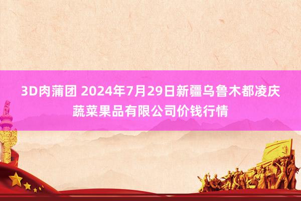 3D肉蒲团 2024年7月29日新疆乌鲁木都凌庆蔬菜果品有限公司价钱行情