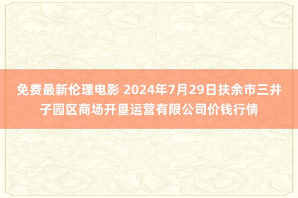 免费最新伦理电影 2024年7月29日扶余市三井子园区商场开垦运营有限公司价钱行情