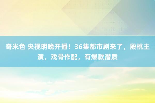 奇米色 央视明晚开播！36集都市剧来了，殷桃主演，戏骨作配，有爆款潜质