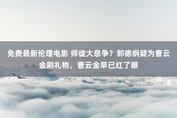 免费最新伦理电影 师徒大息争？郭德纲疑为曹云金刷礼物，曹云金早已红了眼