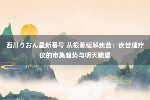 西川りおん最新番号 从根源缓解疾苦：疾苦理疗仪的市集趋势与明天瞻望