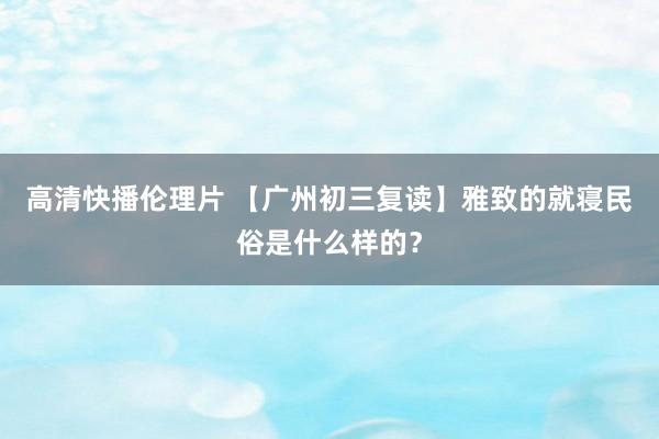 高清快播伦理片 【广州初三复读】雅致的就寝民俗是什么样的？