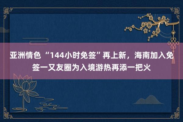 亚洲情色 “144小时免签”再上新，海南加入免签一又友圈为入境游热再添一把火