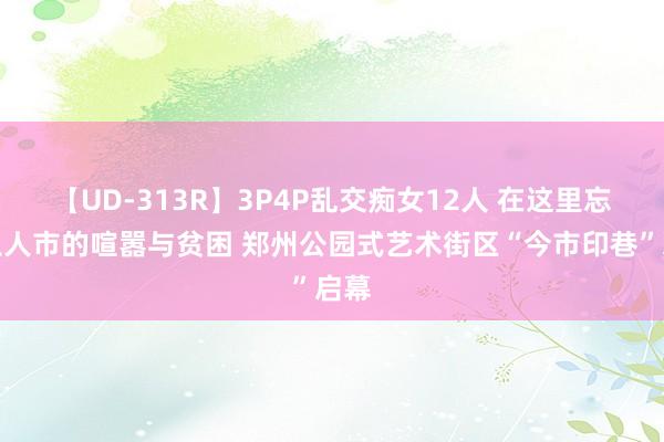 【UD-313R】3P4P乱交痴女12人 在这里忘却王人市的喧嚣与贫困 郑州公园式艺术街区“今市印巷”启幕