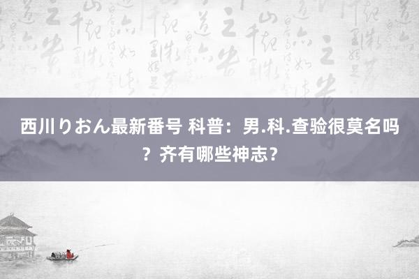 西川りおん最新番号 科普：男.科.查验很莫名吗？齐有哪些神志？