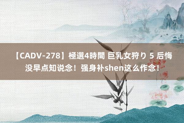 【CADV-278】極選4時間 巨乳女狩り 5 后悔没早点知说念！强身补shen这么作念！