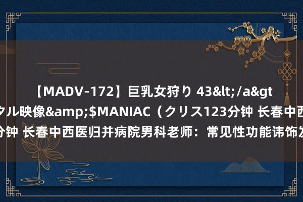 【MADV-172】巨乳女狩り 43</a>2010-11-05クリスタル映像&$MANIAC（クリス123分钟 长春中西医归并病院男科老师：常见性功能讳饰发扬，你中招了吗？