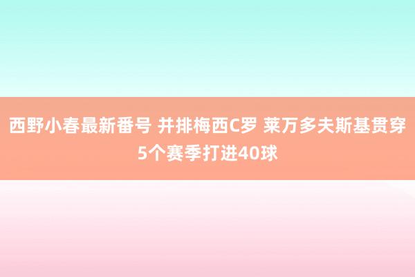 西野小春最新番号 并排梅西C罗 莱万多夫斯基贯穿5个赛季打进40球