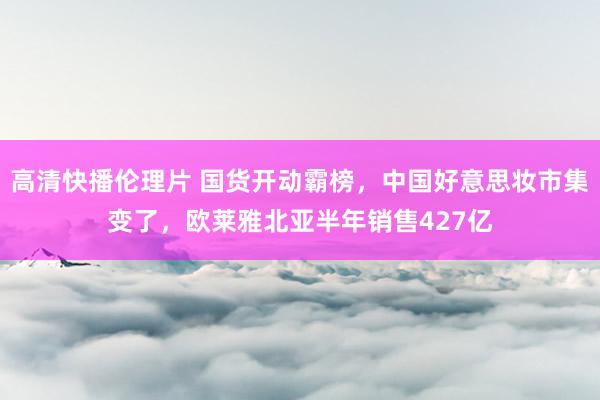 高清快播伦理片 国货开动霸榜，中国好意思妆市集变了，欧莱雅北亚半年销售427亿