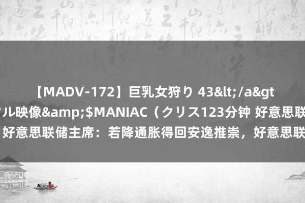 【MADV-172】巨乳女狩り 43</a>2010-11-05クリスタル映像&$MANIAC（クリス123分钟 好意思联储主席：若降通胀得回安逸推崇，好意思联储最早可能在9月降息