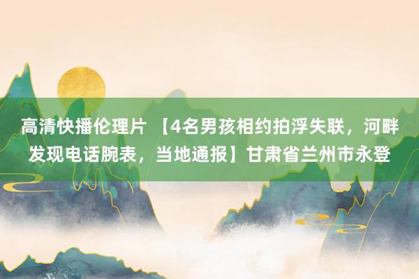 高清快播伦理片 【4名男孩相约拍浮失联，河畔发现电话腕表，当地通报】甘肃省兰州市永登