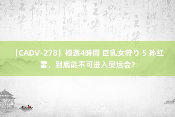 【CADV-278】極選4時間 巨乳女狩り 5 孙红雷，到底能不可进入奥运会？