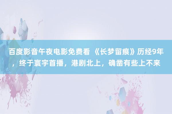 百度影音午夜电影免费看 《长梦留痕》历经9年，终于寰宇首播，港剧北上，确凿有些上不来