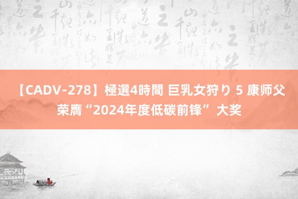 【CADV-278】極選4時間 巨乳女狩り 5 康师父荣膺“2024年度低碳前锋” 大奖