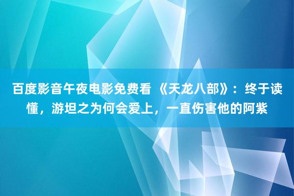 百度影音午夜电影免费看 《天龙八部》：终于读懂，游坦之为何会爱上，一直伤害他的阿紫