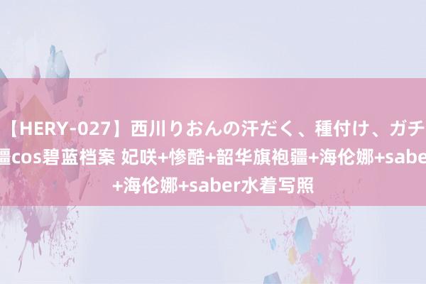 【HERY-027】西川りおんの汗だく、種付け、ガチSEX 封疆疆cos碧蓝档案 妃咲+惨酷+韶华旗袍疆+海伦娜+saber水着写照