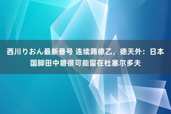 西川りおん最新番号 连续踢德乙，德天外：日本国脚田中碧很可能留在杜塞尔多夫