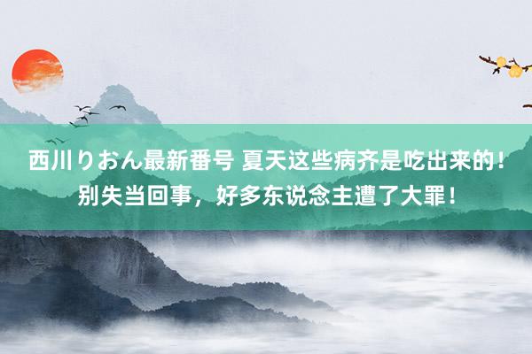 西川りおん最新番号 夏天这些病齐是吃出来的！别失当回事，好多东说念主遭了大罪！