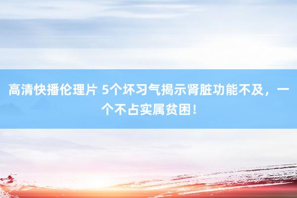 高清快播伦理片 5个坏习气揭示肾脏功能不及，一个不占实属贫困！